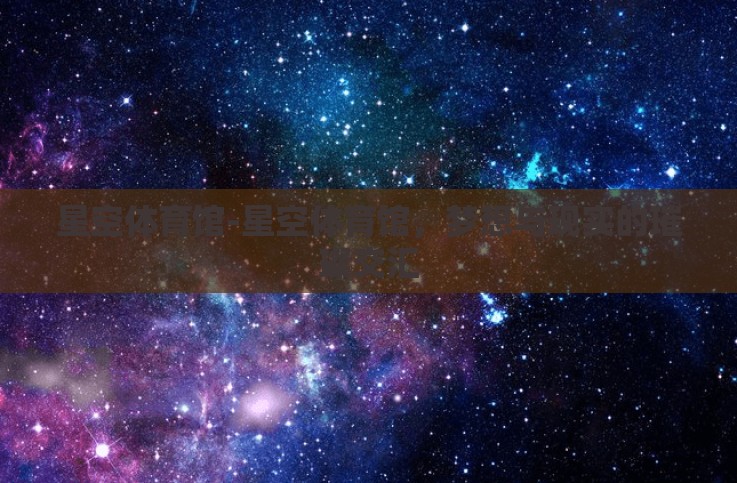 星空体育馆-星空体育馆,梦想与现实的璀璨交汇 星空体育馆-星空体育馆,梦想与现实的璀璨交汇