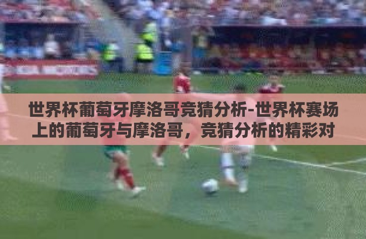 世界杯葡萄牙摩洛哥竞猜分析-世界杯赛场上的葡萄牙与摩洛哥,竞猜分析的精彩对决 世界杯葡萄牙摩洛哥竞猜分析-世界杯赛场上的葡萄牙与摩洛哥,竞猜分析的精彩对决