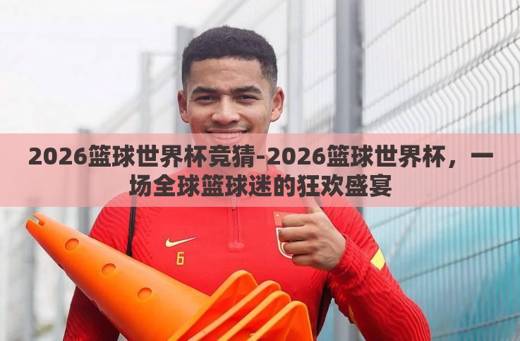 2026篮球世界杯竞猜-2026篮球世界杯,一场全球篮球迷的狂欢盛宴 2026篮球世界杯竞猜-2026篮球世界杯,一场全球篮球迷的狂欢盛宴