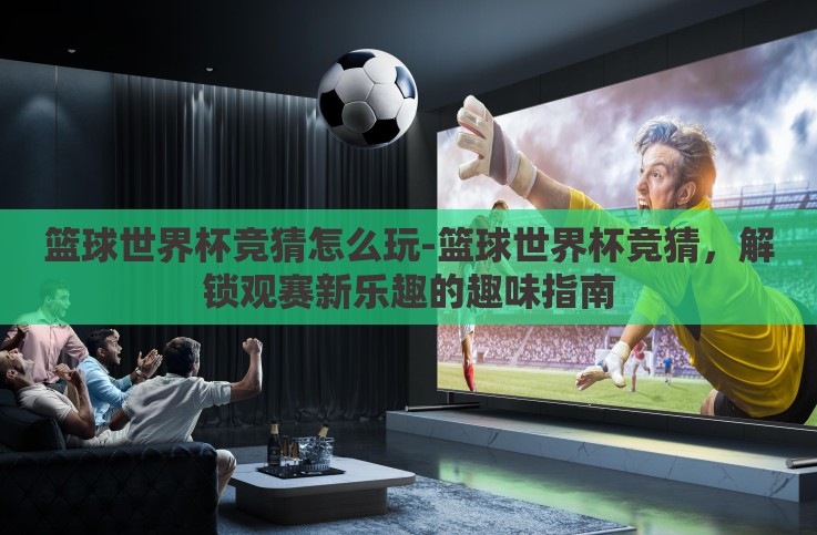篮球世界杯竞猜怎么玩-篮球世界杯竞猜,解锁观赛新乐趣的趣味指南 篮球世界杯竞猜怎么玩-篮球世界杯竞猜,解锁观赛新乐趣的趣味指南